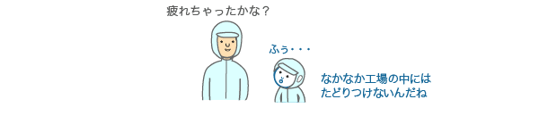 疲れちゃったかな？ふぅ・・・なかなか工場の中にはたどりつけないんだね