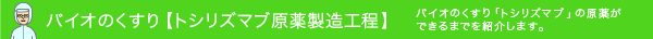 バイオのくすり【トシリズマブ原薬製造工程】バイオのくすり「トシリズマブ」の原薬ができるまでを紹介します。