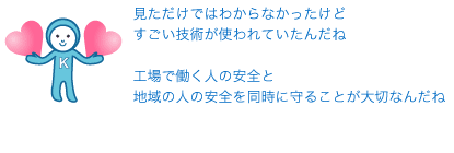 見ただけではわからなかったけどすごい技術が使われていたんだね工場で働く人の安全と地域の人の安全を同時に守ることが大切なんだね