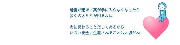 地震が起きて薬が手に入らなくなったら多くの人たちが困るよね命に関わることだってあるからいつも安全に生産されることは大切だね