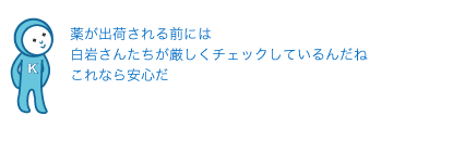 薬が出荷される前には白岩さんたちが厳しくチェックしているんだね
これなら安心だ